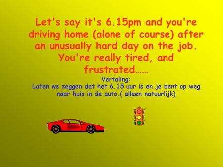 Let's say it's 6.15pm and you're driving home (alone of course) after an unusually hard day on the job. You're really tired, and frustrated…… Vertaling: