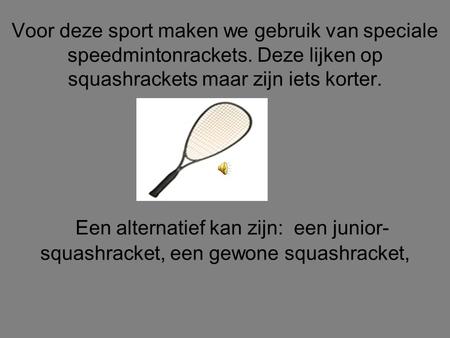 Voor deze sport maken we gebruik van speciale speedmintonrackets. Deze lijken op squashrackets maar zijn iets korter. Een alternatief kan zijn: een junior-