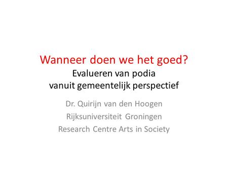 Wanneer doen we het goed? Evalueren van podia vanuit gemeentelijk perspectief Dr. Quirijn van den Hoogen Rijksuniversiteit Groningen Research Centre Arts.