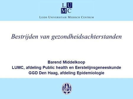 Bestrijden van gezondheidsachterstanden Barend Middelkoop LUMC, afdeling Public health en Eerstelijnsgeneeskunde GGD Den Haag, afdeling Epidemiologie.