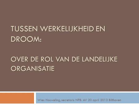 TUSSEN WERKELIJKHEID EN DROOM: OVER DE ROL VAN DE LANDELIJKE ORGANISATIE Wies Houweling, secretaris NPB: AV 20 april 2013 Bilthoven.