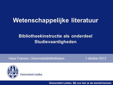 Universiteit Leiden. Bij ons leer je de wereld kennen. Wetenschappelijke literatuur Bibliotheekinstructie als onderdeel Studievaardigheden Hans Fransen,