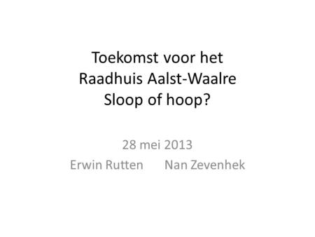Toekomst voor het Raadhuis Aalst-Waalre Sloop of hoop? 28 mei 2013 Erwin RuttenNan Zevenhek.