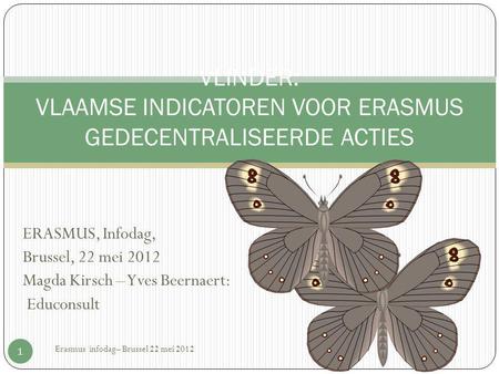 ERASMUS, Infodag, Brussel, 22 mei 2012 Magda Kirsch – Yves Beernaert: Educonsult Erasmus infodag– Brussel 22 mei 2012 1 VLINDER: VLAAMSE INDICATOREN VOOR.