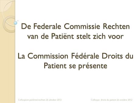 De Federale Commissie Rechten van de Patiënt stelt zich voor La Commission Fédérale Droits du Patient se présente Colloquium patiëntenrechten 26 oktober.