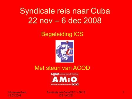 Infosessie Gent, 15.03.2008 Syndicale reis Cuba 22/11 - 06/12 ICS / ACOD 1 Syndicale reis naar Cuba 22 nov – 6 dec 2008 Begeleiding ICS Met steun van ACOD.