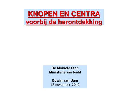 KNOPEN EN CENTRA voorbij de herontdekking De Mobiele Stad Ministerie van IenM Edwin van Uum 13 november 2012.