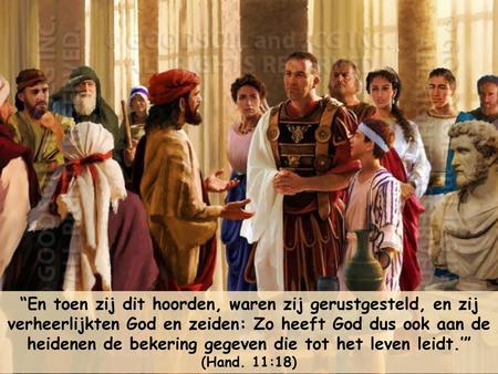 “En toen zij dit hoorden, waren zij gerustgesteld, en zij verheerlijkten God en zeiden: Zo heeft God dus ook aan de heidenen de bekering gegeven die tot.