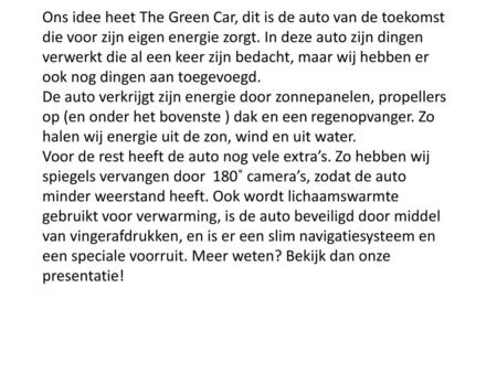 Ons idee heet The Green Car, dit is de auto van de toekomst die voor zijn eigen energie zorgt. In deze auto zijn dingen verwerkt die al een keer zijn bedacht,