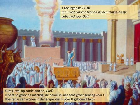 1 Koningen 8: 27-30 Dit is wat Salomo bidt als hij een tempel heeft gebouwd voor God. Kunt U wel op aarde wonen, God? U bent zo groot en machtig, de hemel.