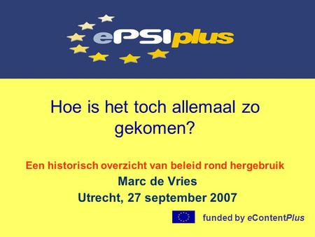 Hoe is het toch allemaal zo gekomen? Een historisch overzicht van beleid rond hergebruik Marc de Vries Utrecht, 27 september 2007 funded by eContentPlus.