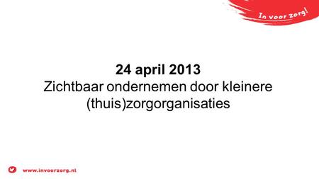 24 april 2013 Zichtbaar ondernemen door kleinere (thuis)zorgorganisaties.