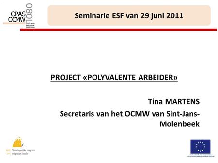 1 Seminarie ESF van 29 juni 2011 PROJECT «POLYVALENTE ARBEIDER» Tina MARTENS Secretaris van het OCMW van Sint-Jans- Molenbeek.