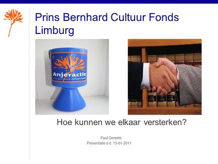 Prins Bernhard Cultuur Fonds Limburg Hoe kunnen we elkaar versterken? Paul Geraets Presentatie d.d. 15-01-2011.