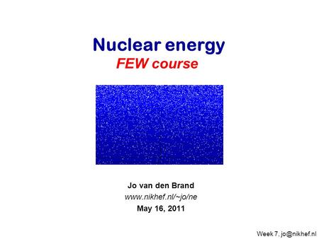 Jo van den Brand www.nikhef.nl/~jo/ne May 16, 2011 Nuclear energy FEW course   Jo van den Brand www.nikhef.nl/~jo/ne May 16, 2011 Week 7, jo@nikhef.nl.