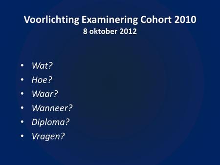 Voorlichting Examinering Cohort 2010 8 oktober 2012 • Wat? • Hoe? • Waar? • Wanneer? • Diploma? • Vragen?