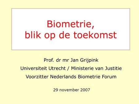 Biometrie, blik op de toekomst 29 november 2007 Prof. dr mr Jan Grijpink Universiteit Utrecht / Ministerie van Justitie Voorzitter Nederlands Biometrie.
