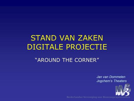 Nederlandse Vereniging van Bioscoopexploitanten STAND VAN ZAKEN DIGITALE PROJECTIE “AROUND THE CORNER” Jan van Dommelen Jogchem’s Theaters.