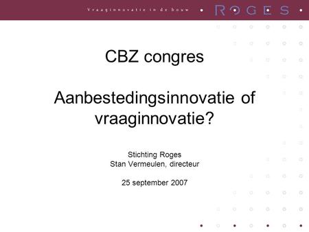 CBZ congres Aanbestedingsinnovatie of vraaginnovatie? Stichting Roges Stan Vermeulen, directeur 25 september 2007.