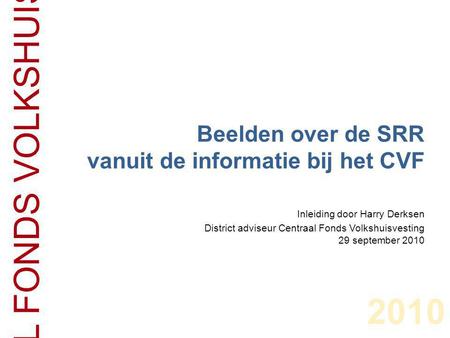 2010 CENTRAAL FONDS VOLKSHUISVESTING Beelden over de SRR vanuit de informatie bij het CVF Inleiding door Harry Derksen District adviseur Centraal Fonds.