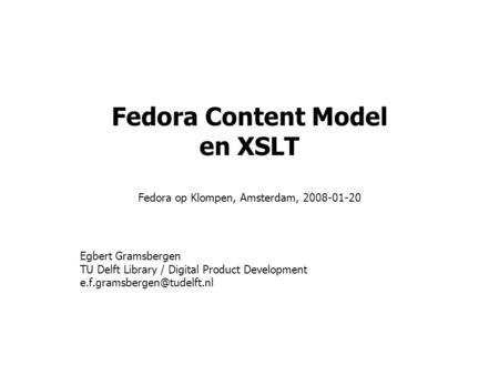 Fedora Content Model en XSLT Fedora op Klompen, Amsterdam, 2008-01-20 Egbert Gramsbergen TU Delft Library / Digital Product Development