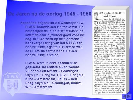 De Jaren na de oorlog 1945 - 1950 Nederland begon aan z’n wederopbouw, D.W.S. bouwde aan z’n toekomst. De heren speelde in de districtklasse en kwamen.