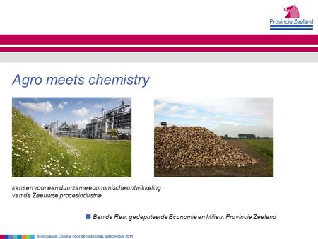 Ben de Reu: gedeputeerde Economie en Milieu, Provincie Zeeland Agro meets chemistry Symposium Chemie voor de Toekomst, 8 december 2011 kansen voor een.