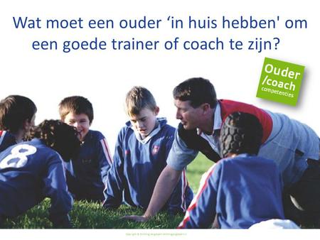 Copyright © Stichting Jeugdsport stichtingjeugdsport.nl Wat moet een ouder ‘in huis hebben' om een goede trainer of coach te zijn?