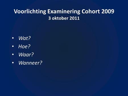Voorlichting Examinering Cohort 2009 3 oktober 2011 Wat? Hoe? Waar? Wanneer?