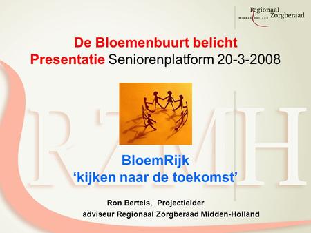 De Bloemenbuurt belicht Presentatie Seniorenplatform 20-3-2008 BloemRijk ‘kijken naar de toekomst’ Ron Bertels, Projectleider adviseur Regionaal Zorgberaad.