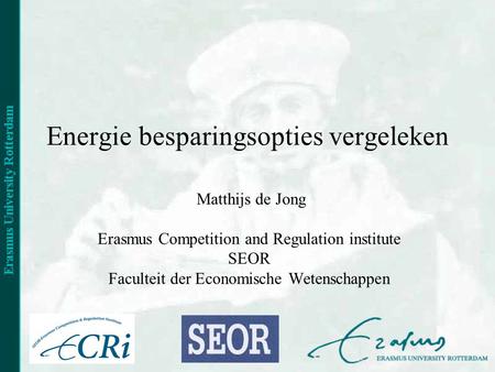 Energie besparingsopties vergeleken Matthijs de Jong Erasmus Competition and Regulation institute SEOR Faculteit der Economische Wetenschappen.