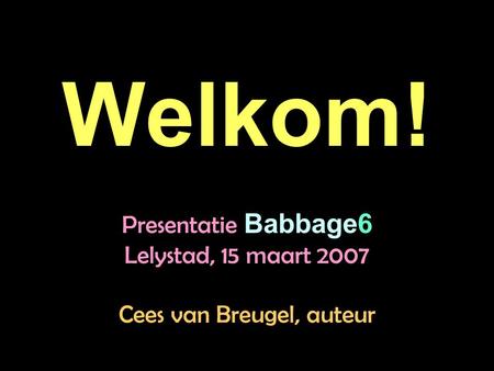 Welkom! Presentatie Babbage6 Lelystad, 15 maart 2007 Cees van Breugel, auteur.