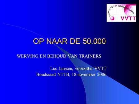 OP NAAR DE 50.000 OP NAAR DE 50.000 WERVING EN BEHOUD VAN TRAINERS Luc Janssen, voorzitter VVTT Bondsraad NTTB, 18 november 2006.