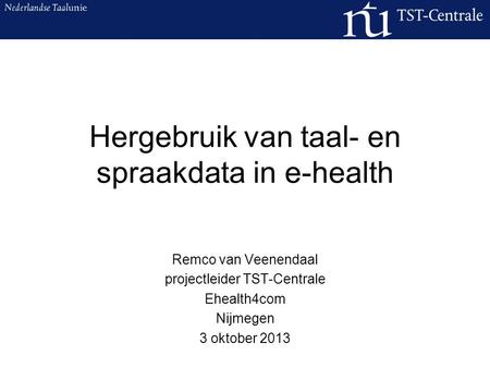 Hergebruik van taal- en spraakdata in e-health Remco van Veenendaal projectleider TST-Centrale Ehealth4com Nijmegen 3 oktober 2013.