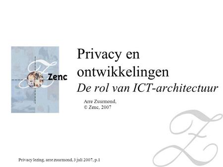 Privacy lezing, arre zuurmond, 3 juli 2007, p.1 Arre Zuurmond, © Zenc, 2007 Privacy en ontwikkelingen De rol van ICT-architectuur.