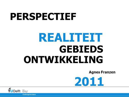 Challenge the future Delft University of Technology PERSPECTIEF REALITEIT GEBIEDS ONTWIKKELING Agnes Franzen 2011.