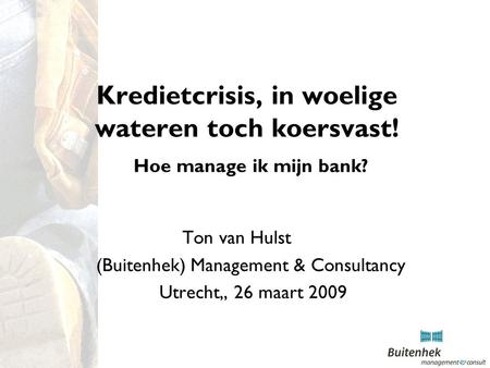 Kredietcrisis, in woelige wateren toch koersvast! Hoe manage ik mijn bank? Ton van Hulst (Buitenhek) Management & Consultancy Utrecht,, 26 maart 2009.