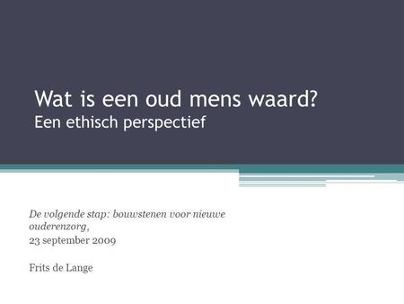 Wat is een oud mens waard? Een ethisch perspectief De volgende stap: bouwstenen voor nieuwe ouderenzorg, 23 september 2009 Frits de Lange.