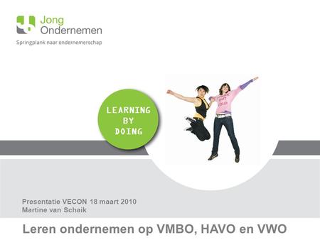 LEARNING BY DOING Leren ondernemen op VMBO, HAVO en VWO Presentatie VECON 18 maart 2010 Martine van Schaik.