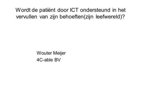 Wordt de patiënt door ICT ondersteund in het vervullen van zijn behoeften(zijn leefwereld)? Wouter Meijer 4C-able BV.