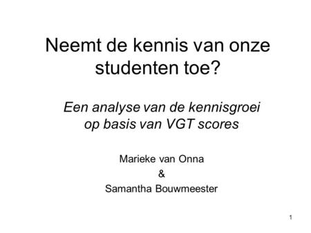 1 Neemt de kennis van onze studenten toe? Een analyse van de kennisgroei op basis van VGT scores Marieke van Onna & Samantha Bouwmeester.
