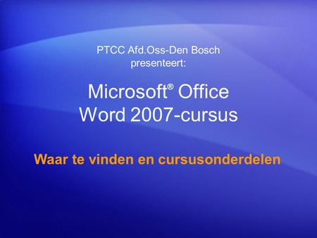 Microsoft ® Office Word 2007-cursus Waar te vinden en cursusonderdelen PTCC Afd.Oss-Den Bosch presenteert: