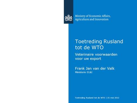 Toetreding Rusland tot de WTO | 25 mei 2012 Toetreding Rusland tot de WTO Veterinaire voorwaarden voor uw export Frank Jan van der Valk Ministerie EL&I.