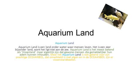 Aquarium Land Aquarium Land is een land onder water waar mensen leven. Het is een zeer bijzonder land, want het ligt niet aan de zee. Aquarium Land is.