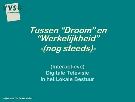 (Interactieve) Digitale Televisie in het Lokale Bestuur Tussen “Droom” en “Werkelijkheid” -(nog steeds)- 18 januari 2007 - Mechelen.
