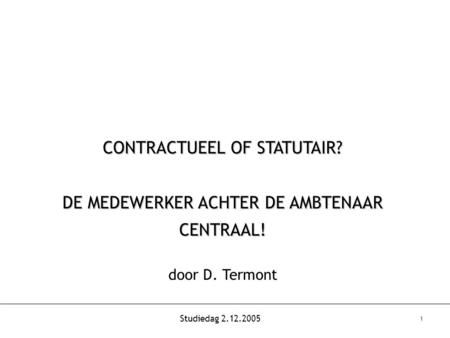 Studiedag 2.12.2005 1 CONTRACTUEEL OF STATUTAIR? DE MEDEWERKER ACHTER DE AMBTENAAR CENTRAAL! door D. Termont.