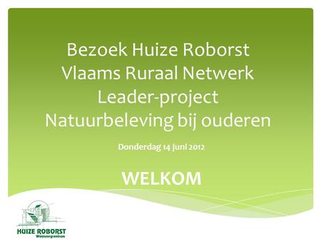Bezoek Huize Roborst Vlaams Ruraal Netwerk Leader-project Natuurbeleving bij ouderen Donderdag 14 juni 2012 WELKOM.
