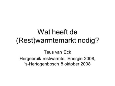 Wat heeft de (Rest)warmtemarkt nodig? Teus van Eck Hergebruik restwarmte, Energie 2008, ‘s-Hertogenbosch 8 oktober 2008.