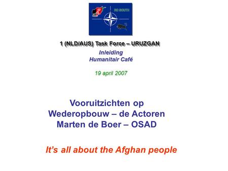 1 (NLD/AUS) Task Force – URUZGAN Inleiding Humanitair Café 19 april 2007 It’s all about the Afghan people Vooruitzichten op Wederopbouw – de Actoren Marten.