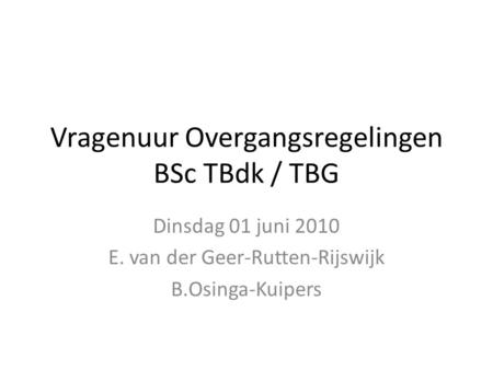 Vragenuur Overgangsregelingen BSc TBdk / TBG Dinsdag 01 juni 2010 E. van der Geer-Rutten-Rijswijk B.Osinga-Kuipers.